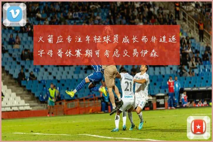 火箭应专注年轻球员成长而非追逐字母哥休赛期可考虑交易伊森