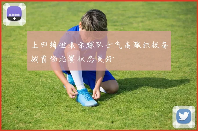上田绮世表示球队士气高涨积极备战首场比赛状态良好