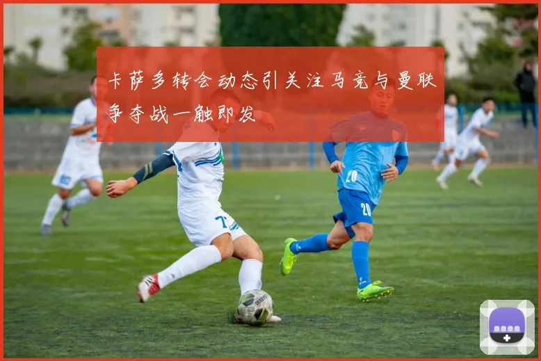 卡萨多转会动态引关注马竞与曼联争夺战一触即发