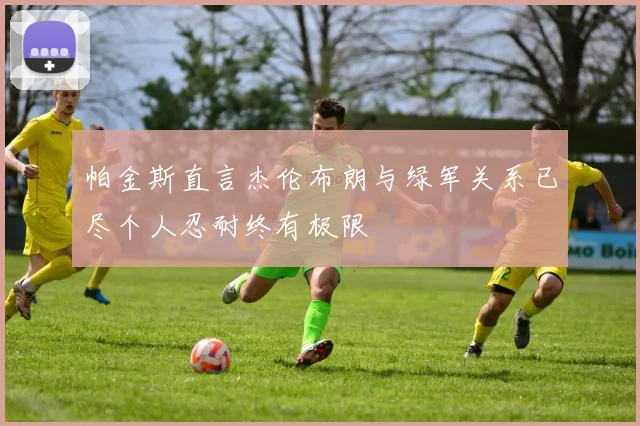 帕金斯直言杰伦布朗与绿军关系已尽个人忍耐终有极限
