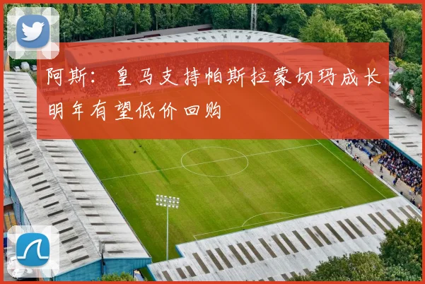 阿斯：皇马支持帕斯拉蒙切玛成长明年有望低价回购