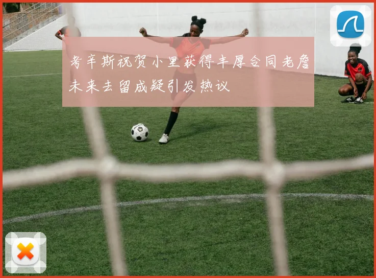 考辛斯祝贺小里获得丰厚合同老詹未来去留成疑引发热议