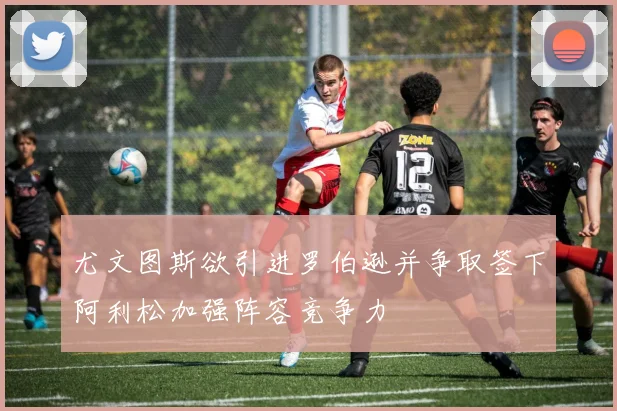 尤文图斯欲引进罗伯逊并争取签下阿利松加强阵容竞争力