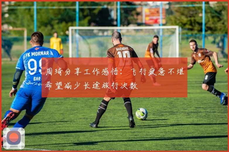 周琦分享工作感悟：飞行疲惫不堪希望减少长途旅行次数