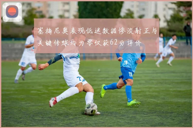塞梅尼奥表现低迷数据惨淡射正与关键传球均为零仅获62分评价
