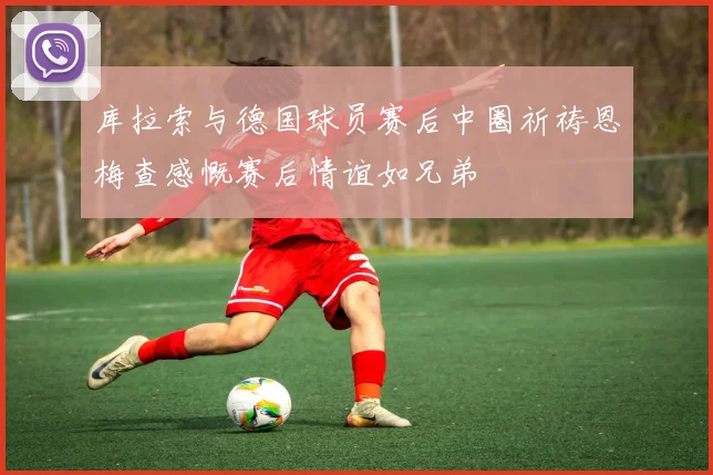 库拉索与德国球员赛后中圈祈祷恩梅查感慨赛后情谊如兄弟