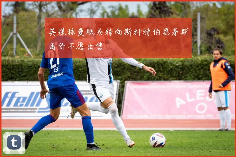 英媒称曼联或转向斯科特伯恩茅斯高价不愿出售