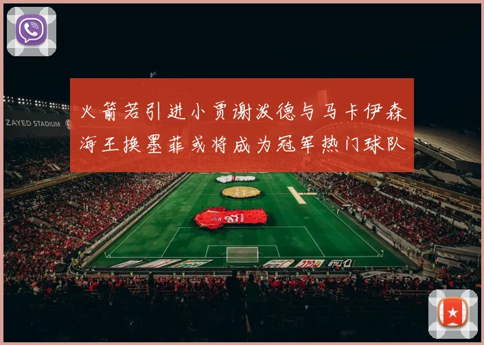 火箭若引进小贾谢泼德与马卡伊森海王换墨菲或将成为冠军热门球队