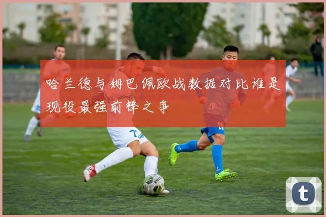 哈兰德与姆巴佩欧战数据对比谁是现役最强前锋之争