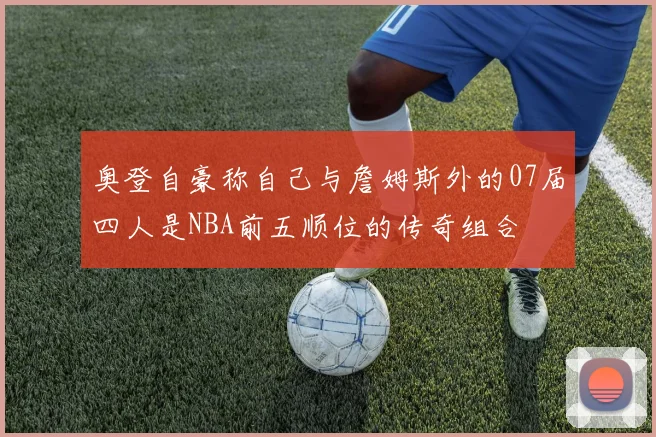 奥登自豪称自己与詹姆斯外的07届四人是NBA前五顺位的传奇组合