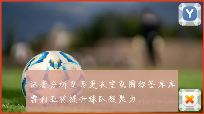 记者分析皇马更衣室氛围称签库库雷利亚将提升球队凝聚力