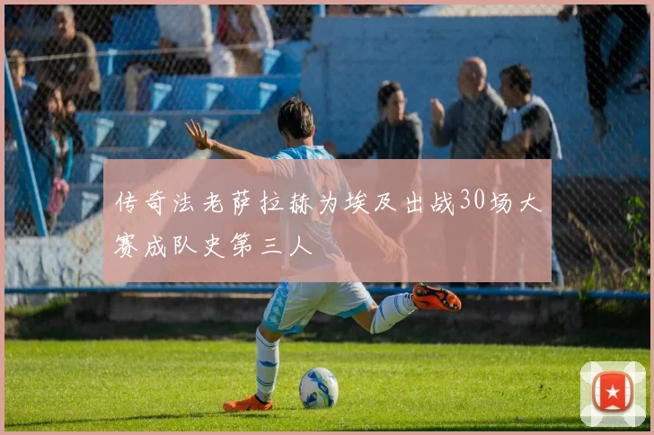 传奇法老萨拉赫为埃及出战30场大赛成队史第三人