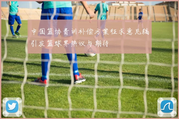 中国篮协青训补偿方案征求意见稿引发篮球界热议与期待
