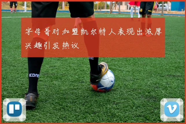 字母哥对加盟凯尔特人表现出浓厚兴趣引发热议