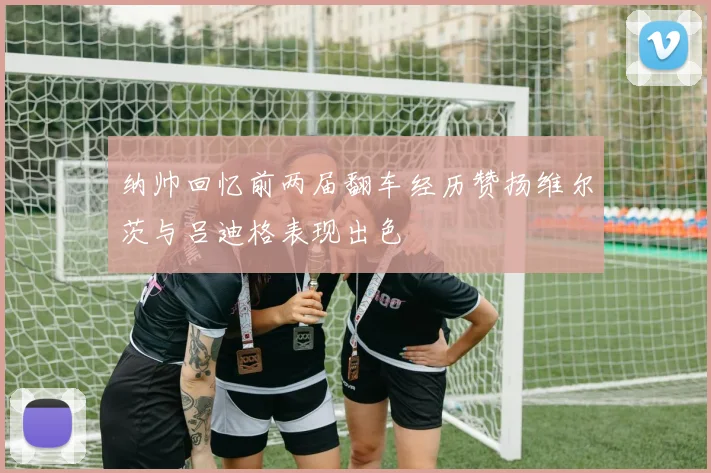 纳帅回忆前两届翻车经历赞扬维尔茨与吕迪格表现出色